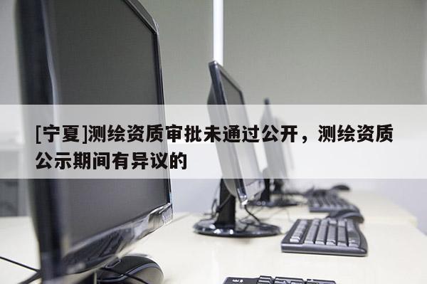 [寧夏]測繪資質(zhì)審批未通過公開，測繪資質(zhì)公示期間有異議的