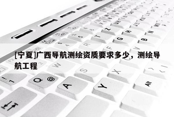 [寧夏]廣西導航測繪資質(zhì)要求多少，測繪導航工程