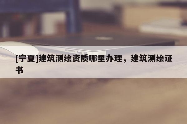 [寧夏]建筑測(cè)繪資質(zhì)哪里辦理，建筑測(cè)繪證書(shū)