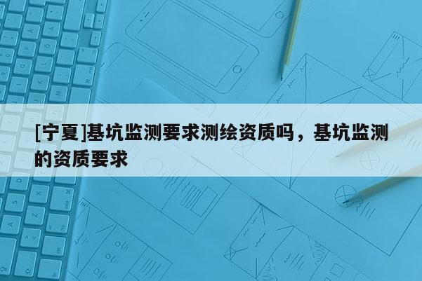 [寧夏]基坑監(jiān)測(cè)要求測(cè)繪資質(zhì)嗎，基坑監(jiān)測(cè)的資質(zhì)要求