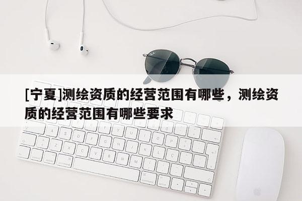 [寧夏]測繪資質(zhì)的經(jīng)營范圍有哪些，測繪資質(zhì)的經(jīng)營范圍有哪些要求