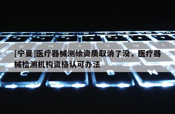 [寧夏]醫(yī)療器械測繪資質(zhì)取消了沒，醫(yī)療器械檢測機構(gòu)資格認可辦法