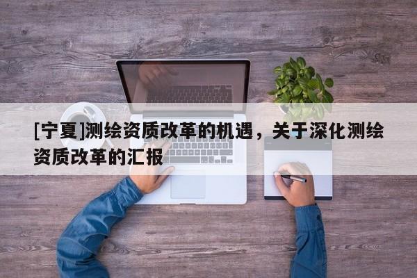 [寧夏]測繪資質(zhì)改革的機(jī)遇，關(guān)于深化測繪資質(zhì)改革的匯報