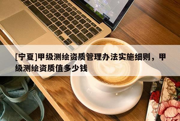 [寧夏]甲級(jí)測(cè)繪資質(zhì)管理辦法實(shí)施細(xì)則，甲級(jí)測(cè)繪資質(zhì)值多少錢