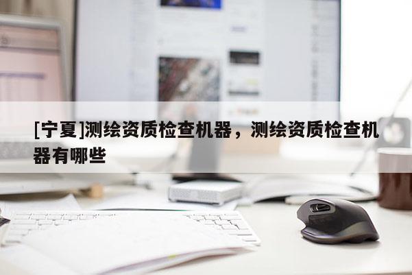 [寧夏]測(cè)繪資質(zhì)檢查機(jī)器，測(cè)繪資質(zhì)檢查機(jī)器有哪些