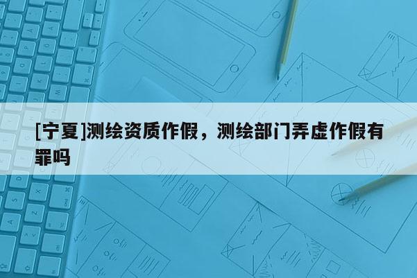 [寧夏]測繪資質(zhì)作假，測繪部門弄虛作假有罪嗎