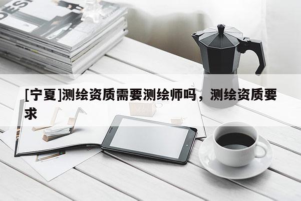 [寧夏]測繪資質(zhì)需要測繪師嗎，測繪資質(zhì)要求