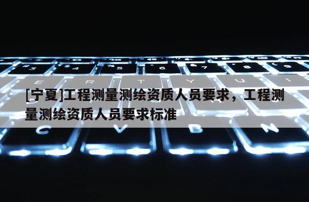 [寧夏]工程測(cè)量測(cè)繪資質(zhì)人員要求，工程測(cè)量測(cè)繪資質(zhì)人員要求標(biāo)準(zhǔn)
