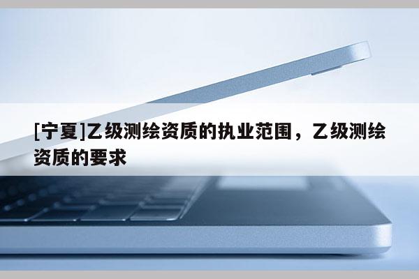 [寧夏]乙級(jí)測(cè)繪資質(zhì)的執(zhí)業(yè)范圍，乙級(jí)測(cè)繪資質(zhì)的要求
