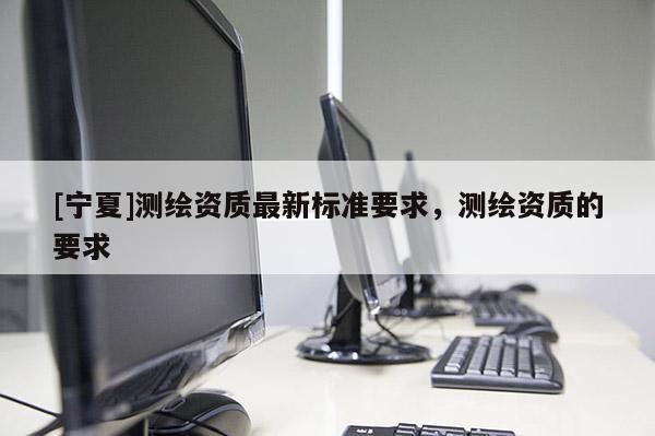 [寧夏]測(cè)繪資質(zhì)最新標(biāo)準(zhǔn)要求，測(cè)繪資質(zhì)的要求