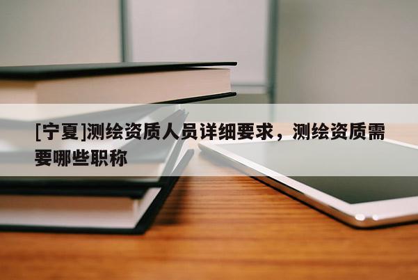 [寧夏]測(cè)繪資質(zhì)人員詳細(xì)要求，測(cè)繪資質(zhì)需要哪些職稱