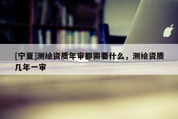 [寧夏]測(cè)繪資質(zhì)年審都需要什么，測(cè)繪資質(zhì)幾年一審