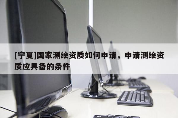 [寧夏]國(guó)家測(cè)繪資質(zhì)如何申請(qǐng)，申請(qǐng)測(cè)繪資質(zhì)應(yīng)具備的條件