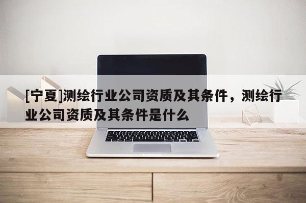 [寧夏]測(cè)繪行業(yè)公司資質(zhì)及其條件，測(cè)繪行業(yè)公司資質(zhì)及其條件是什么