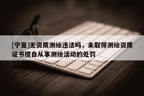 [寧夏]無資質(zhì)測繪違法嗎，未取得測繪資質(zhì)證書擅自從事測繪活動的處罰