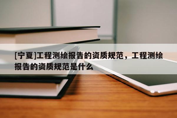 [寧夏]工程測繪報告的資質(zhì)規(guī)范，工程測繪報告的資質(zhì)規(guī)范是什么