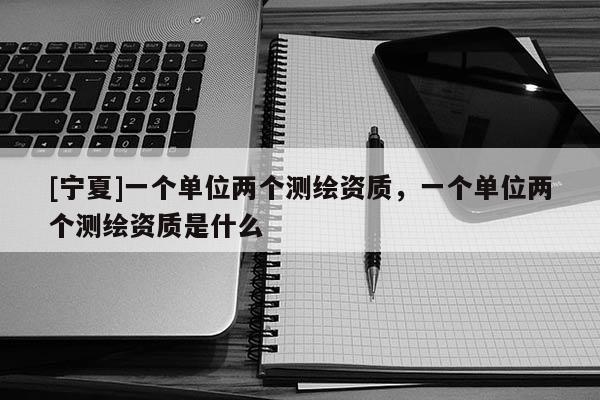 [寧夏]一個單位兩個測繪資質(zhì)，一個單位兩個測繪資質(zhì)是什么