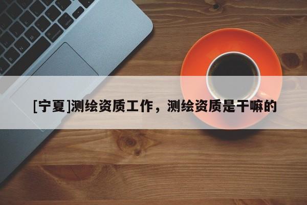 [寧夏]測繪資質(zhì)工作，測繪資質(zhì)是干嘛的