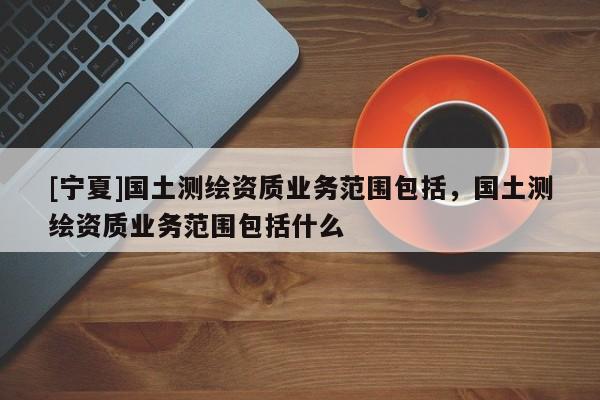 [寧夏]國土測繪資質(zhì)業(yè)務范圍包括，國土測繪資質(zhì)業(yè)務范圍包括什么