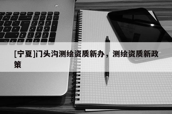 [寧夏]門頭溝測繪資質(zhì)新辦，測繪資質(zhì)新政策