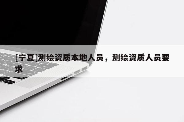 [寧夏]測繪資質(zhì)本地人員，測繪資質(zhì)人員要求