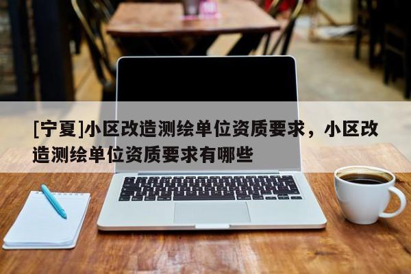 [寧夏]小區(qū)改造測繪單位資質(zhì)要求，小區(qū)改造測繪單位資質(zhì)要求有哪些
