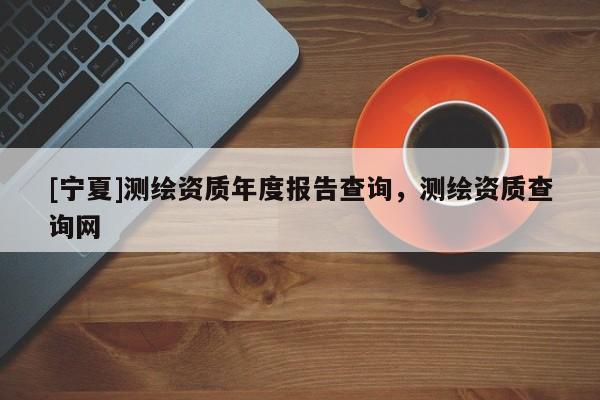 [寧夏]測繪資質(zhì)年度報(bào)告查詢，測繪資質(zhì)查詢網(wǎng)