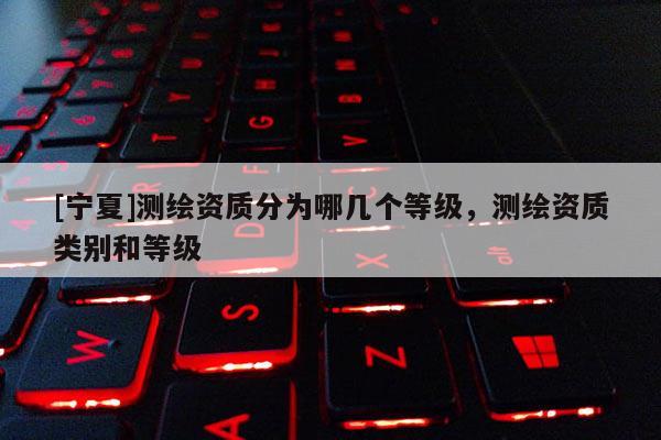 [寧夏]測(cè)繪資質(zhì)分為哪幾個(gè)等級(jí)，測(cè)繪資質(zhì)類別和等級(jí)
