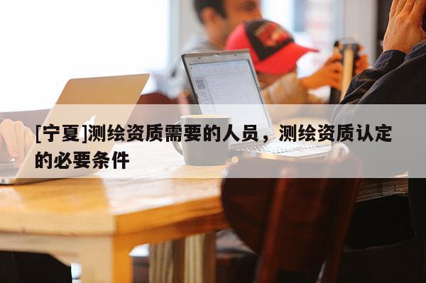 [寧夏]測(cè)繪資質(zhì)需要的人員，測(cè)繪資質(zhì)認(rèn)定的必要條件