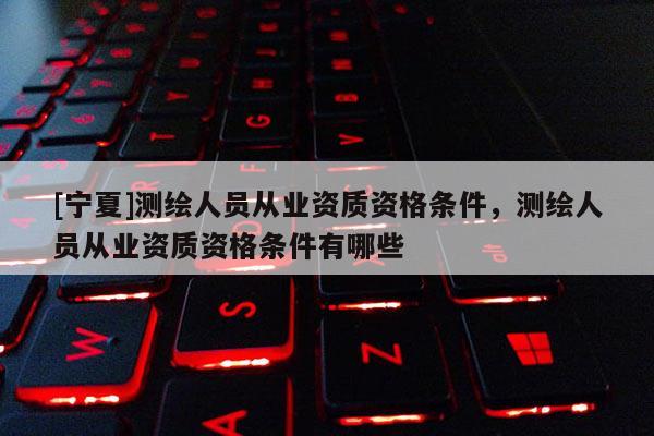 [寧夏]測(cè)繪人員從業(yè)資質(zhì)資格條件，測(cè)繪人員從業(yè)資質(zhì)資格條件有哪些