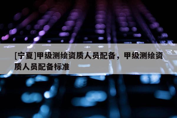 [寧夏]甲級測繪資質(zhì)人員配備，甲級測繪資質(zhì)人員配備標(biāo)準(zhǔn)