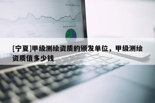 [寧夏]甲級(jí)測(cè)繪資質(zhì)的頒發(fā)單位，甲級(jí)測(cè)繪資質(zhì)值多少錢