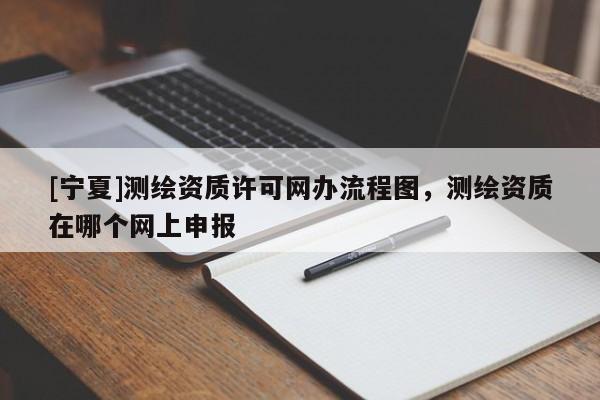 [寧夏]測(cè)繪資質(zhì)許可網(wǎng)辦流程圖，測(cè)繪資質(zhì)在哪個(gè)網(wǎng)上申報(bào)