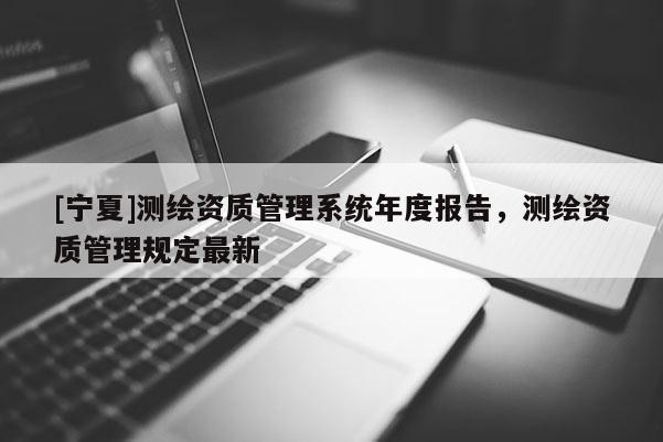 [寧夏]測繪資質(zhì)管理系統(tǒng)年度報告，測繪資質(zhì)管理規(guī)定最新