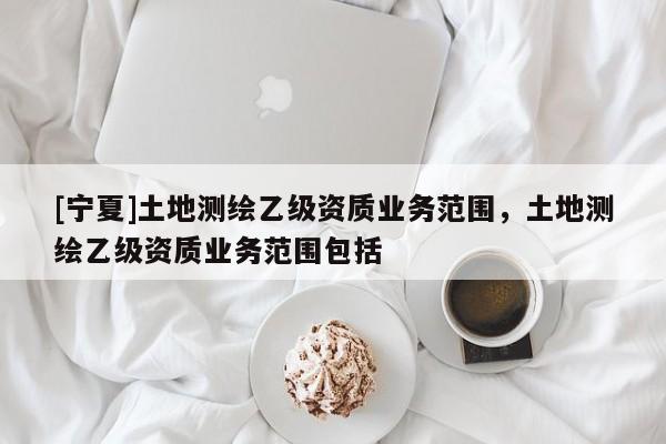 [寧夏]土地測繪乙級(jí)資質(zhì)業(yè)務(wù)范圍，土地測繪乙級(jí)資質(zhì)業(yè)務(wù)范圍包括