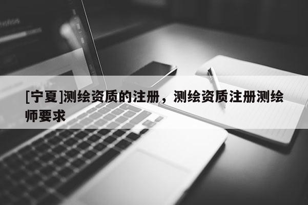 [寧夏]測(cè)繪資質(zhì)的注冊(cè)，測(cè)繪資質(zhì)注冊(cè)測(cè)繪師要求