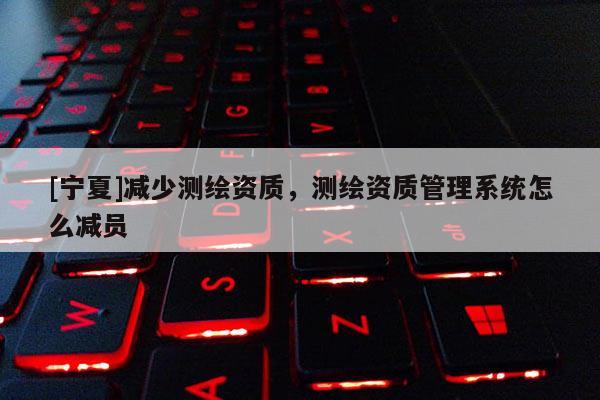[寧夏]減少測(cè)繪資質(zhì)，測(cè)繪資質(zhì)管理系統(tǒng)怎么減員