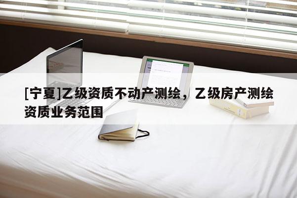 [寧夏]乙級資質不動產測繪，乙級房產測繪資質業(yè)務范圍