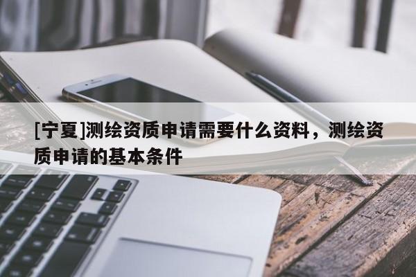 [寧夏]測(cè)繪資質(zhì)申請(qǐng)需要什么資料，測(cè)繪資質(zhì)申請(qǐng)的基本條件