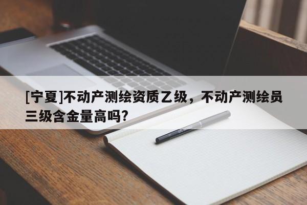 [寧夏]不動產(chǎn)測繪資質(zhì)乙級，不動產(chǎn)測繪員三級含金量高嗎?