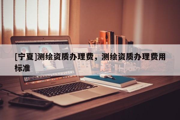 [寧夏]測繪資質(zhì)辦理費(fèi)，測繪資質(zhì)辦理費(fèi)用標(biāo)準(zhǔn)