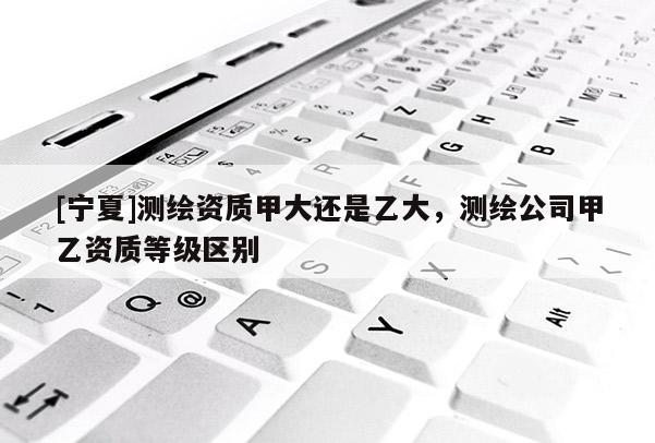 [寧夏]測繪資質甲大還是乙大，測繪公司甲乙資質等級區(qū)別