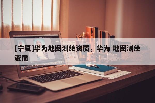 [寧夏]華為地圖測(cè)繪資質(zhì)，華為 地圖測(cè)繪資質(zhì)