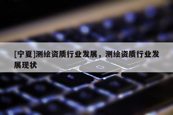 [寧夏]測(cè)繪資質(zhì)行業(yè)發(fā)展，測(cè)繪資質(zhì)行業(yè)發(fā)展現(xiàn)狀
