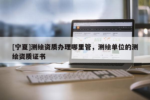 [寧夏]測(cè)繪資質(zhì)辦理哪里管，測(cè)繪單位的測(cè)繪資質(zhì)證書