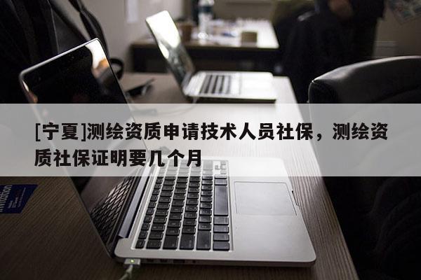 [寧夏]測繪資質(zhì)申請技術(shù)人員社保，測繪資質(zhì)社保證明要幾個月