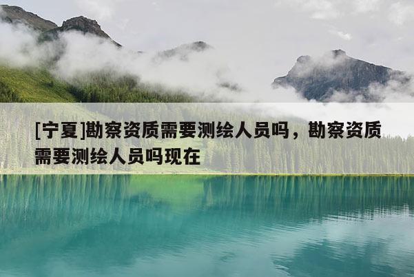 [寧夏]勘察資質(zhì)需要測(cè)繪人員嗎，勘察資質(zhì)需要測(cè)繪人員嗎現(xiàn)在