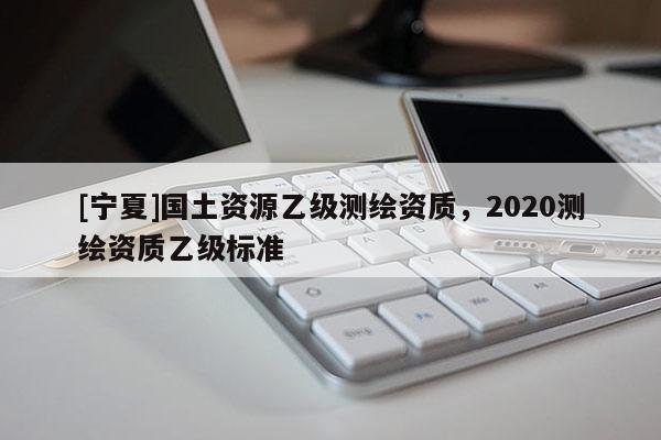 [寧夏]國土資源乙級測繪資質(zhì)，2020測繪資質(zhì)乙級標(biāo)準(zhǔn)