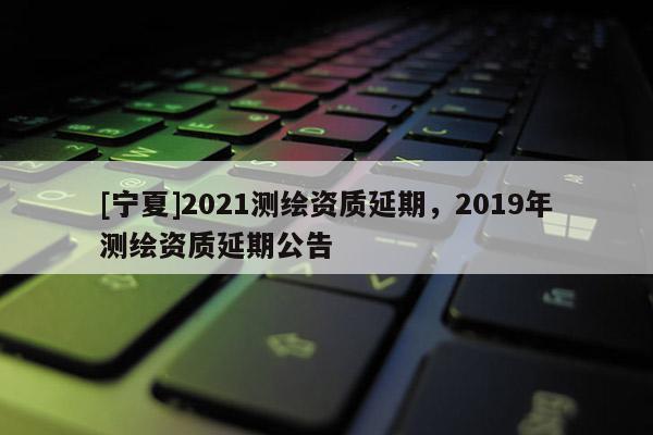 [寧夏]2021測繪資質(zhì)延期，2019年測繪資質(zhì)延期公告