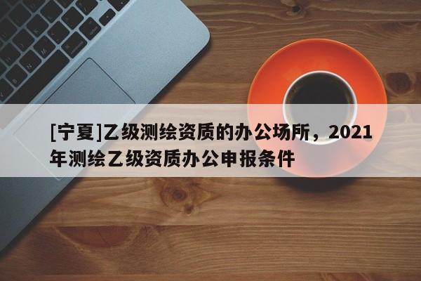 [寧夏]乙級(jí)測(cè)繪資質(zhì)的辦公場(chǎng)所，2021年測(cè)繪乙級(jí)資質(zhì)辦公申報(bào)條件